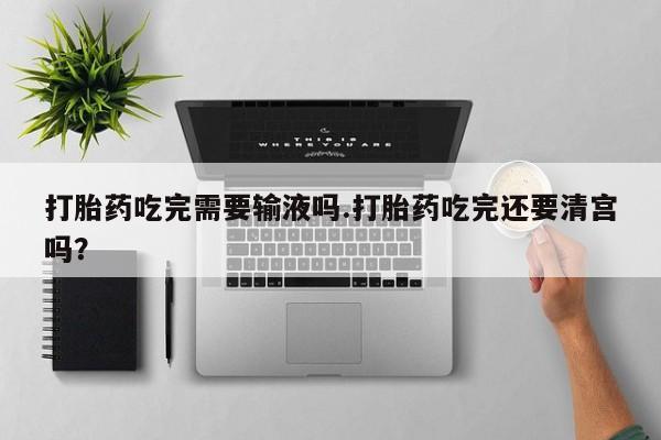买流产药的微信联系方式打胎药吃完需要输液吗.打胎药吃完还要清宫吗？