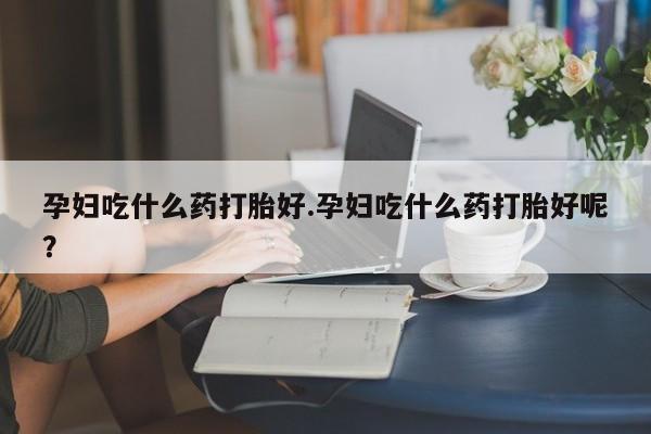 买流产药的微信联系方式孕妇吃什么药打胎好.孕妇吃什么药打胎好呢？