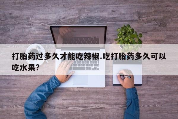 买流产药的微信联系方式打胎药过多久才能吃辣椒.吃打胎药多久可以吃水果？