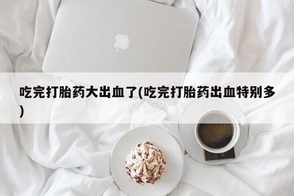 买流产药的微信联系方式吃完打胎药大出血了(吃完打胎药出血特别多)