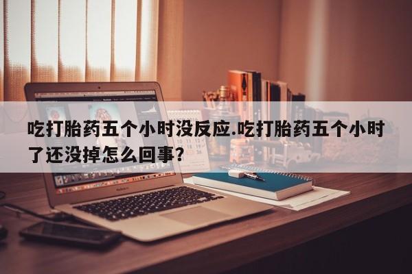 买流产药的微信联系方式吃打胎药五个小时没反应.吃打胎药五个小时了还没掉怎么回事？