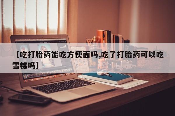 买流产药的微信联系方式【吃打胎药能吃方便面吗,吃了打胎药可以吃雪糕吗】