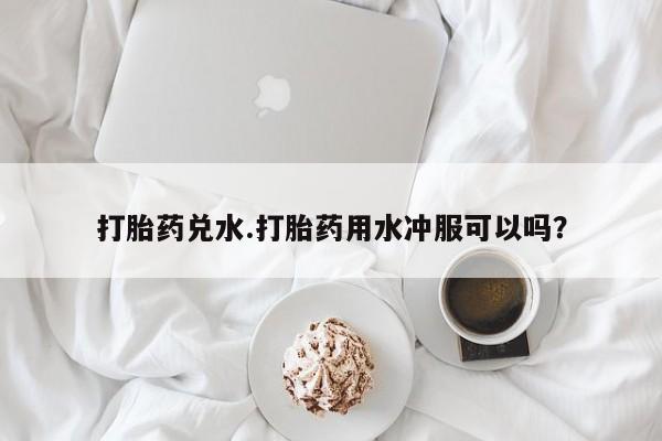 买流产药的微信联系方式打胎药兑水.打胎药用水冲服可以吗？