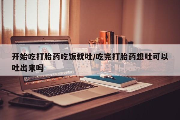 买流产药的微信联系方式开始吃打胎药吃饭就吐/吃完打胎药想吐可以吐出来吗
