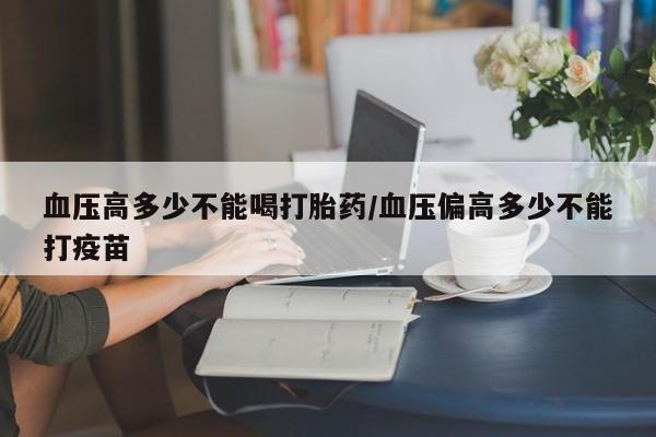 买流产药的微信联系方式血压高多少不能喝打胎药/血压偏高多少不能打疫苗