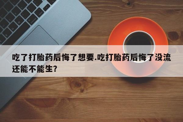 买流产药的微信联系方式吃了打胎药后悔了想要.吃打胎药后悔了没流还能不能生？