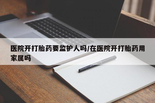 买流产药的微信联系方式医院开打胎药要监护人吗/在医院开打胎药用家属吗