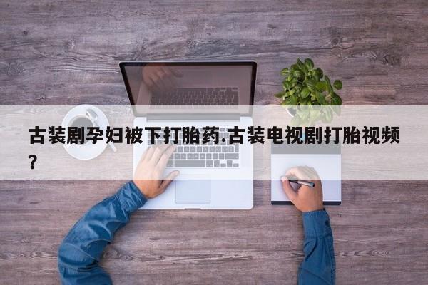 买流产药的微信联系方式古装剧孕妇被下打胎药.古装电视剧打胎视频？