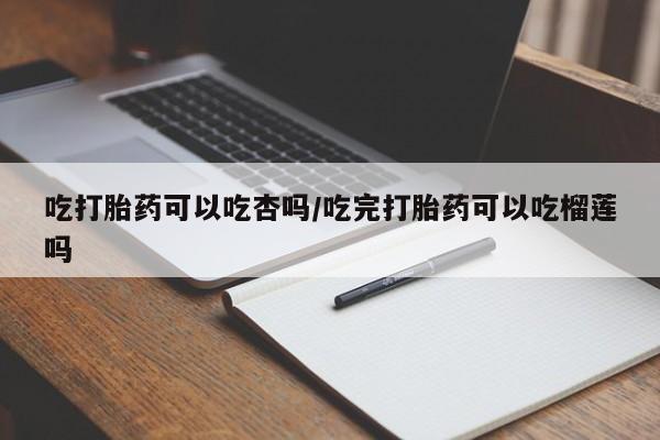 买流产药的微信联系方式吃打胎药可以吃杏吗/吃完打胎药可以吃榴莲吗