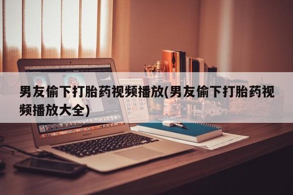买流产药的微信联系方式男友偷下打胎药视频播放(男友偷下打胎药视频播放大全)