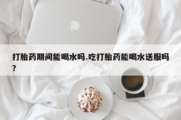 买流产药的微信联系方式打胎药期间能喝水吗.吃打胎药能喝水送服吗？