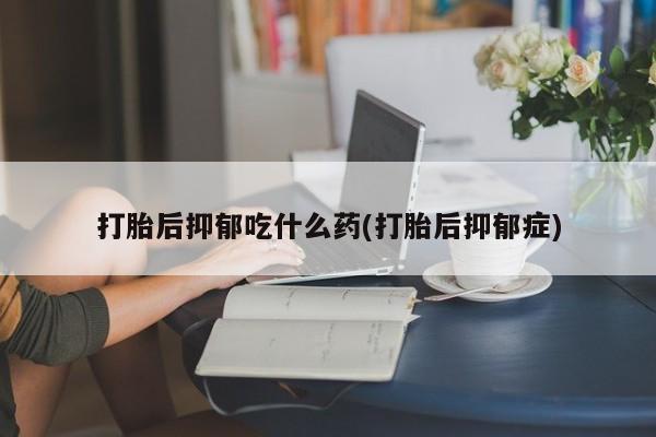 买流产药的微信联系方式打胎后抑郁吃什么药(打胎后抑郁症)