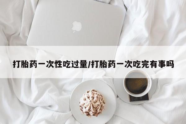 买流产药的微信联系方式打胎药一次性吃过量/打胎药一次吃完有事吗