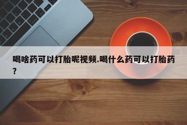 买流产药的微信联系方式喝啥药可以打胎呢视频.喝什么药可以打胎药？
