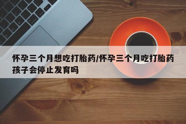 买流产药的微信联系方式怀孕三个月想吃打胎药/怀孕三个月吃打胎药孩子会停止发育吗