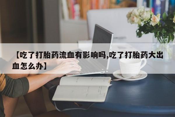 买流产药的微信联系方式【吃了打胎药流血有影响吗,吃了打胎药大出血怎么办】