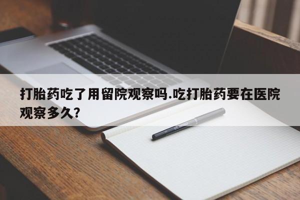 买流产药的微信联系方式打胎药吃了用留院观察吗.吃打胎药要在医院观察多久？
