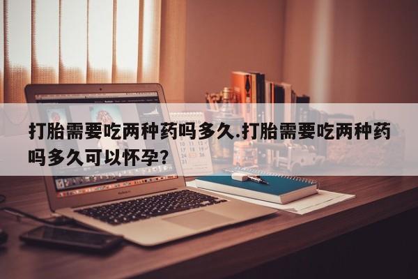 买流产药的微信联系方式打胎需要吃两种药吗多久.打胎需要吃两种药吗多久可以怀孕？