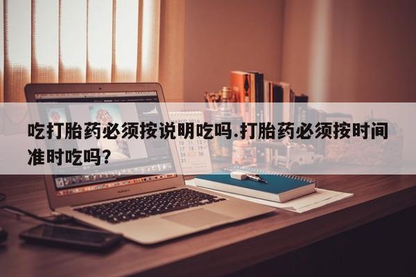 买流产药的微信联系方式吃打胎药必须按说明吃吗.打胎药必须按时间准时吃吗？