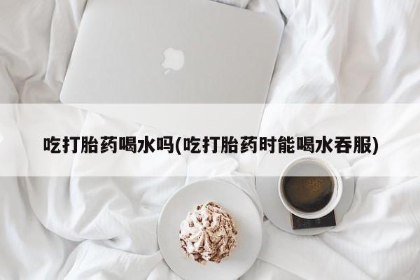 买流产药的微信联系方式吃打胎药喝水吗(吃打胎药时能喝水吞服)