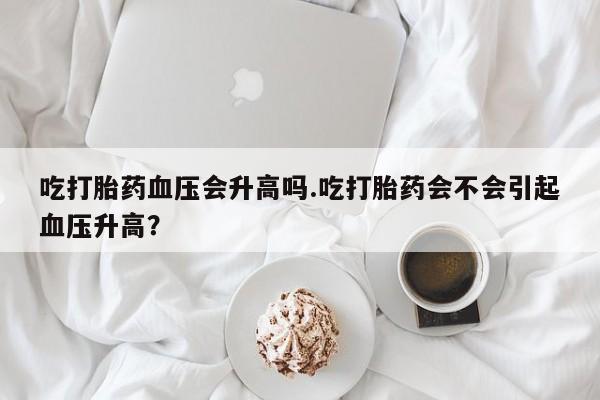 买流产药的微信联系方式吃打胎药血压会升高吗.吃打胎药会不会引起血压升高？