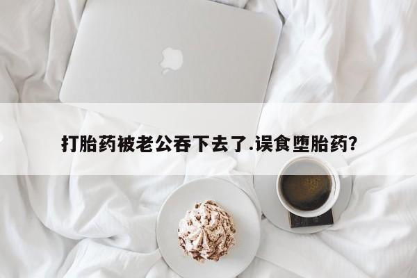买流产药的微信联系方式打胎药被老公吞下去了.误食堕胎药？