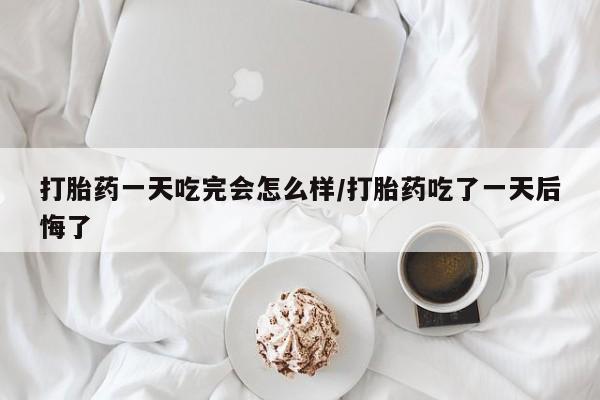 买流产药的微信联系方式打胎药一天吃完会怎么样/打胎药吃了一天后悔了