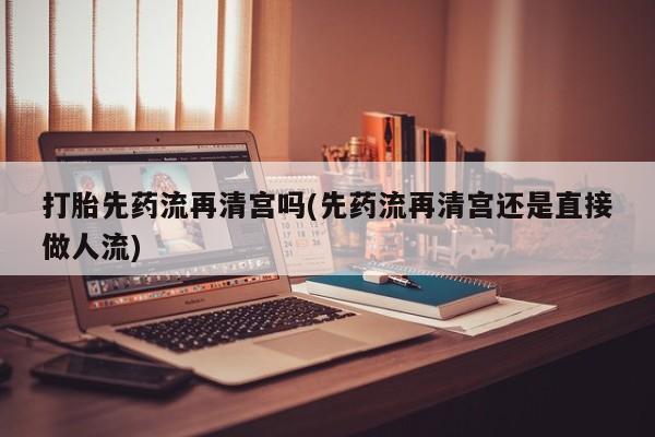 买流产药的微信联系方式打胎先药流再清宫吗(先药流再清宫还是直接做人流)