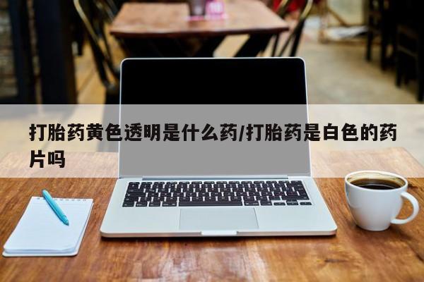 买流产药的微信联系方式打胎药黄色透明是什么药/打胎药是白色的药片吗