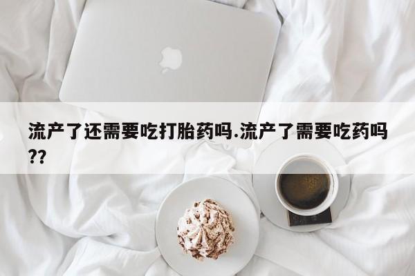 买流产药的微信联系方式流产了还需要吃打胎药吗.流产了需要吃药吗?？