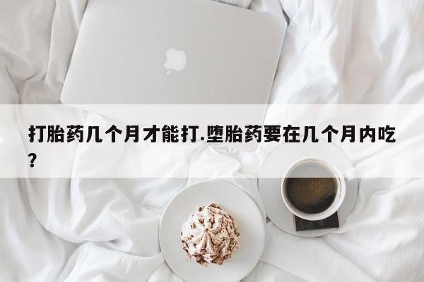 买流产药的微信联系方式打胎药几个月才能打.堕胎药要在几个月内吃？