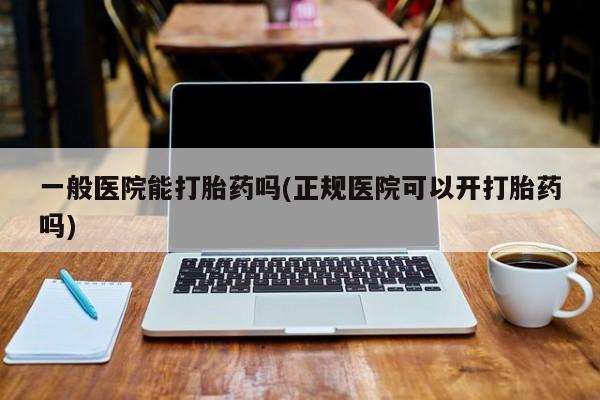 买流产药的微信联系方式一般医院能打胎药吗(正规医院可以开打胎药吗)