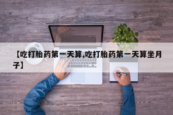 买流产药的微信联系方式【吃打胎药第一天算,吃打胎药第一天算坐月子】