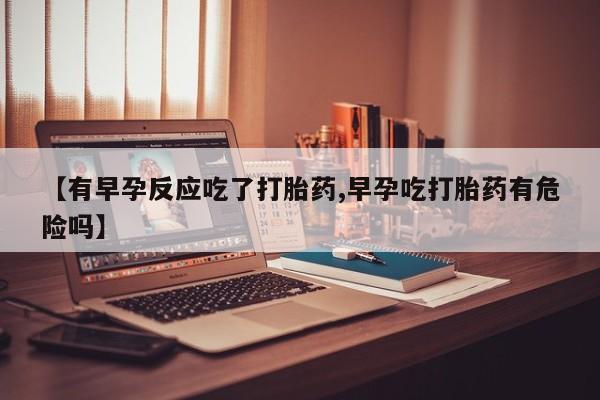 买流产药的微信联系方式【有早孕反应吃了打胎药,早孕吃打胎药有危险吗】