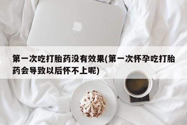 买流产药的微信联系方式第一次吃打胎药没有效果(第一次怀孕吃打胎药会导致以后怀不上呢)