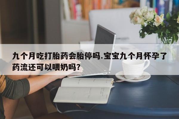 买流产药的微信联系方式九个月吃打胎药会胎停吗.宝宝九个月怀孕了药流还可以喂奶吗？