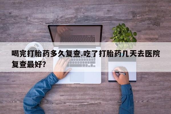 买流产药的微信联系方式喝完打胎药多久复查.吃了打胎药几天去医院复查最好？