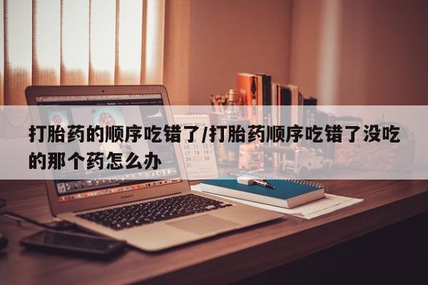 买流产药的微信联系方式打胎药的顺序吃错了/打胎药顺序吃错了没吃的那个药怎么办