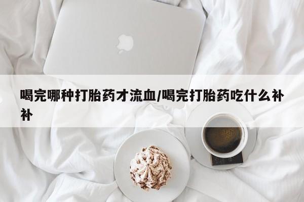 买流产药的微信联系方式喝完哪种打胎药才流血/喝完打胎药吃什么补补