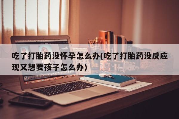 买流产药的微信联系方式吃了打胎药没怀孕怎么办(吃了打胎药没反应现又想要孩子怎么办)