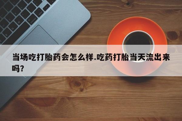 买流产药的微信联系方式当场吃打胎药会怎么样.吃药打胎当天流出来吗？