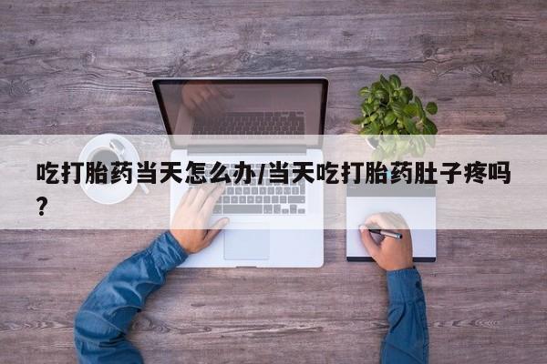 买流产药的微信联系方式吃打胎药当天怎么办/当天吃打胎药肚子疼吗?