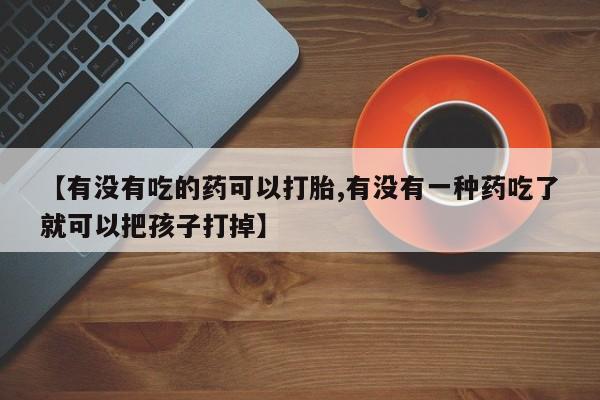买流产药的微信联系方式【有没有吃的药可以打胎,有没有一种药吃了就可以把孩子打掉】
