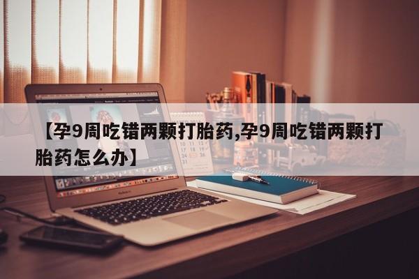 买流产药的微信联系方式【孕9周吃错两颗打胎药,孕9周吃错两颗打胎药怎么办】