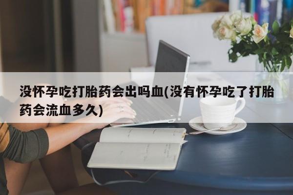 买流产药的微信联系方式没怀孕吃打胎药会出吗血(没有怀孕吃了打胎药会流血多久)