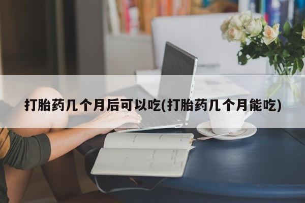 买流产药的微信联系方式打胎药几个月后可以吃(打胎药几个月能吃)