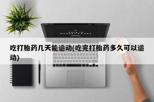 买流产药的微信联系方式吃打胎药几天能运动(吃完打胎药多久可以运动)