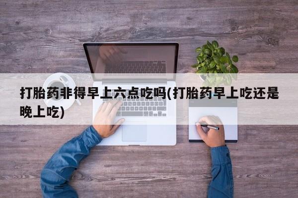 买流产药的微信联系方式打胎药非得早上六点吃吗(打胎药早上吃还是晚上吃)