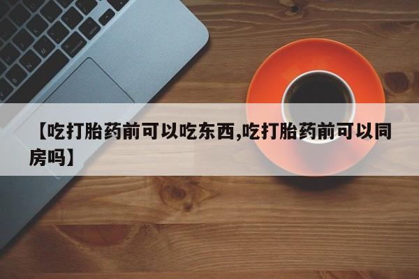 买流产药的微信联系方式【吃打胎药前可以吃东西,吃打胎药前可以同房吗】