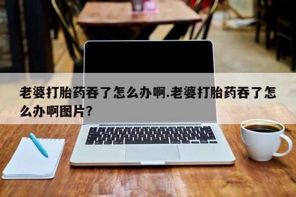 买流产药的微信联系方式老婆打胎药吞了怎么办啊.老婆打胎药吞了怎么办啊图片？